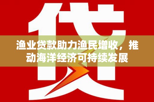 防城渔业贷款助力渔民增收，推动海洋经济可持续发展