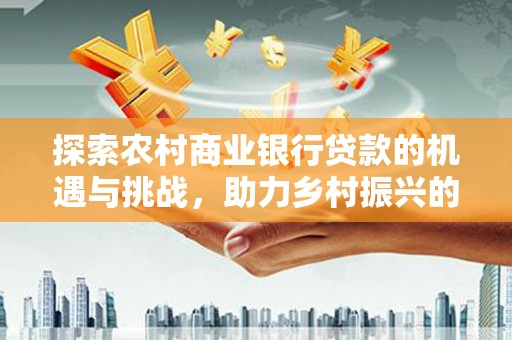防城探索农村商业银行贷款的机遇与挑战，助力乡村振兴的金融引擎