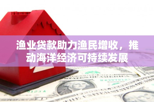 防城渔业贷款助力渔民增收，推动海洋经济可持续发展