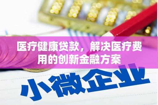 防城医疗健康贷款，解决医疗费用的创新金融方案