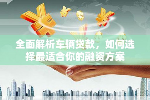 防城全面解析车辆贷款，如何选择最适合你的融资方案